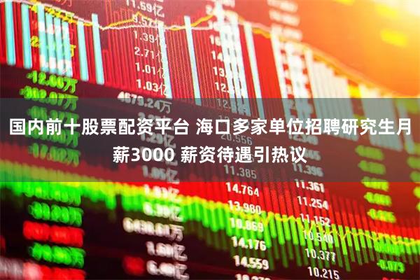 国内前十股票配资平台 海口多家单位招聘研究生月薪3000 薪资待遇引热议