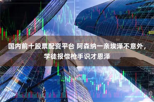 国内前十股票配资平台 阿森纳一亲埃泽不意外，学徒报偿枪手识才恩泽