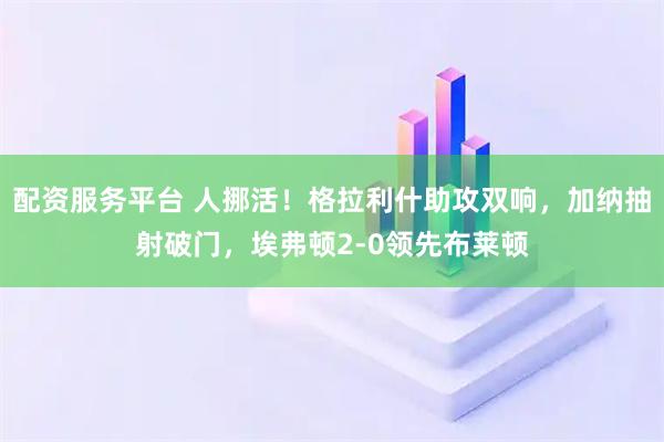 配资服务平台 人挪活！格拉利什助攻双响，加纳抽射破门，埃弗顿2-0领先布莱顿
