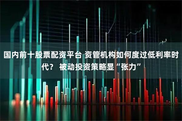国内前十股票配资平台 资管机构如何度过低利率时代？ 被动投资策略显“张力”