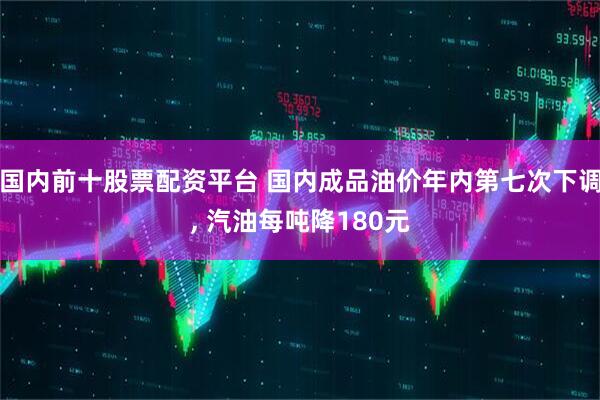 国内前十股票配资平台 国内成品油价年内第七次下调, 汽油每吨降180元