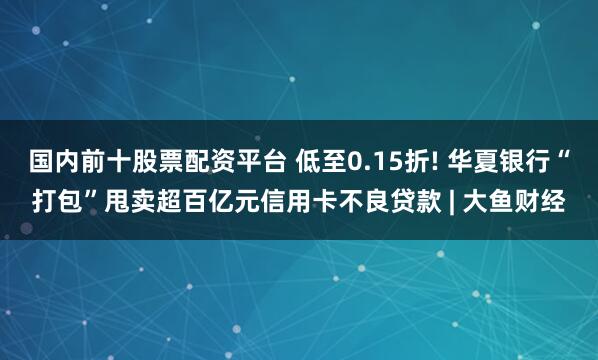 国内前十股票配资平台 低至0.15折! 华夏银行“打包”甩卖超百亿元信用卡不良贷款 | 大鱼财经