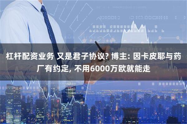 杠杆配资业务 又是君子协议? 博主: 因卡皮耶与药厂有约定, 不用6000万欧就能走