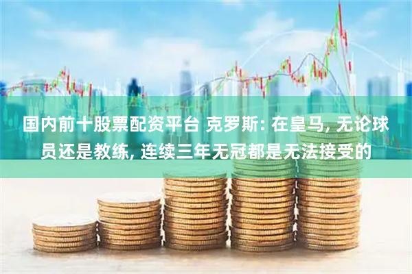 国内前十股票配资平台 克罗斯: 在皇马, 无论球员还是教练, 连续三年无冠都是无法接受的