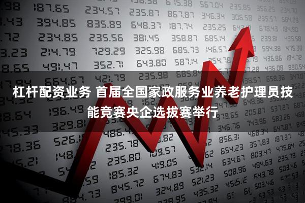 杠杆配资业务 首届全国家政服务业养老护理员技能竞赛央企选拔赛举行
