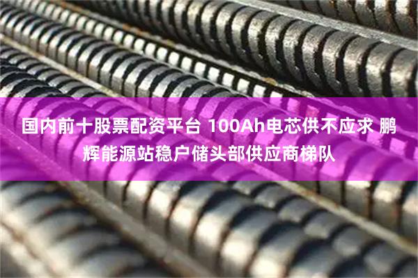 国内前十股票配资平台 100Ah电芯供不应求 鹏辉能源站稳户储头部供应商梯队