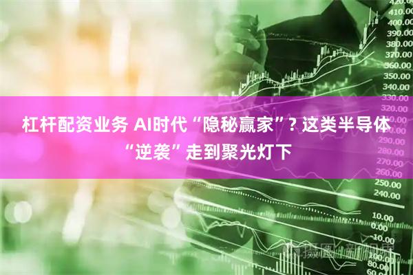 杠杆配资业务 AI时代“隐秘赢家”? 这类半导体“逆袭”走到聚光灯下