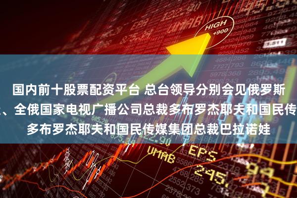 国内前十股票配资平台 总台领导分别会见俄罗斯文化部部长柳比莫娃、全俄国家电视广播公司总裁多布罗杰耶夫和国民传媒集团总裁巴拉诺娃