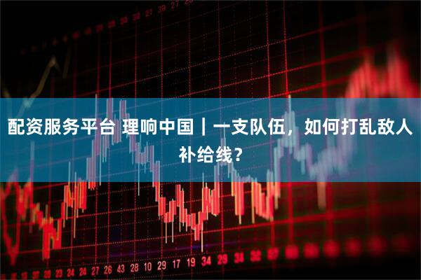 配资服务平台 理响中国｜一支队伍，如何打乱敌人补给线？