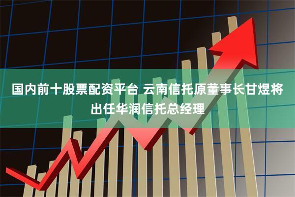 国内前十股票配资平台 云南信托原董事长甘煜将出任华润信托总经理