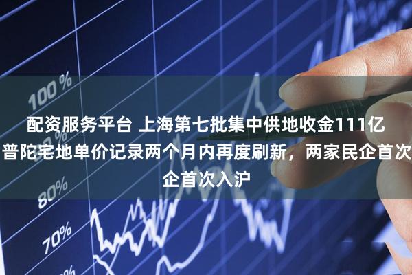 配资服务平台 上海第七批集中供地收金111亿元：普陀宅地单价记录两个月内再度刷新，两家民企首次入沪