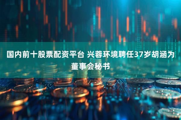 国内前十股票配资平台 兴蓉环境聘任37岁胡涵为董事会秘书