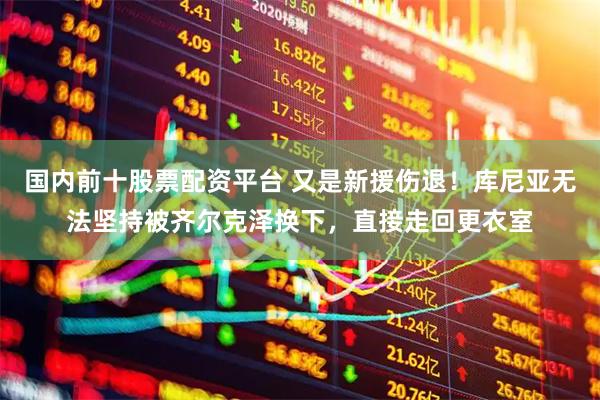 国内前十股票配资平台 又是新援伤退！库尼亚无法坚持被齐尔克泽换下，直接走回更衣室