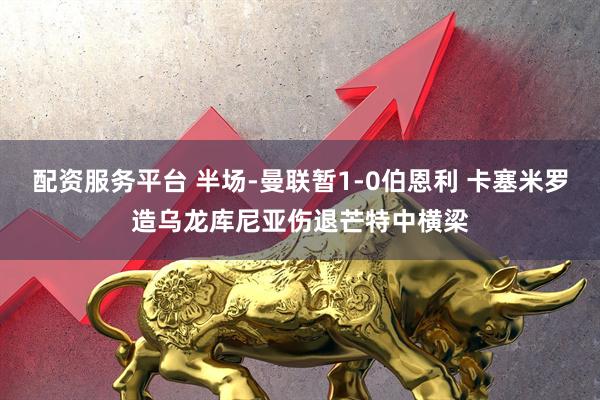 配资服务平台 半场-曼联暂1-0伯恩利 卡塞米罗造乌龙库尼亚伤退芒特中横梁