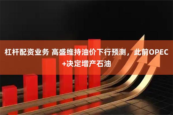 杠杆配资业务 高盛维持油价下行预测，此前OPEC+决定增产石油