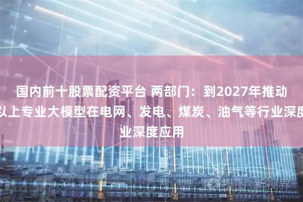 国内前十股票配资平台 两部门：到2027年推动五个以上专业大模型在电网、发电、煤炭、油气等行业深度应用