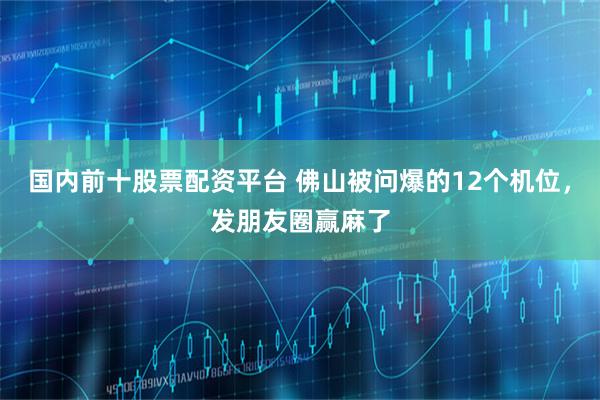 国内前十股票配资平台 佛山被问爆的12个机位，发朋友圈赢麻了