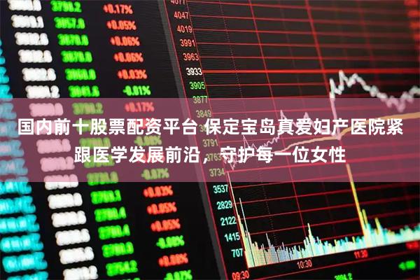 国内前十股票配资平台 保定宝岛真爱妇产医院紧跟医学发展前沿，守护每一位女性