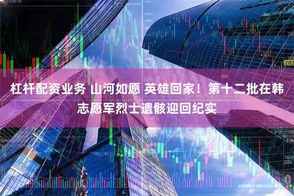 杠杆配资业务 山河如愿 英雄回家！第十二批在韩志愿军烈士遗骸迎回纪实