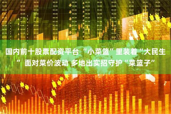 国内前十股票配资平台 “小菜篮”里装着“大民生” 面对菜价波动 多地出实招守护“菜篮子”