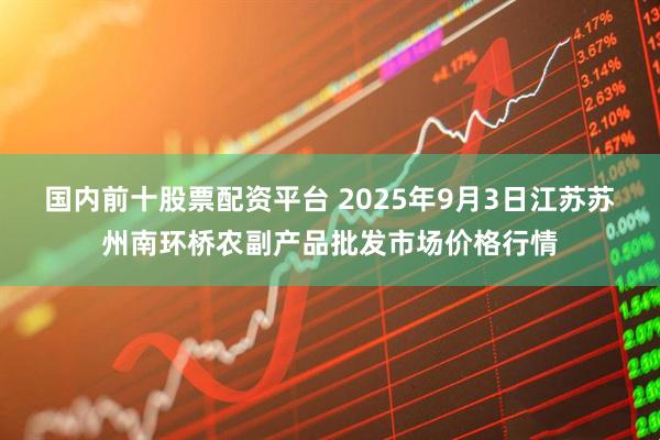 国内前十股票配资平台 2025年9月3日江苏苏州南环桥农副产品批发市场价格行情