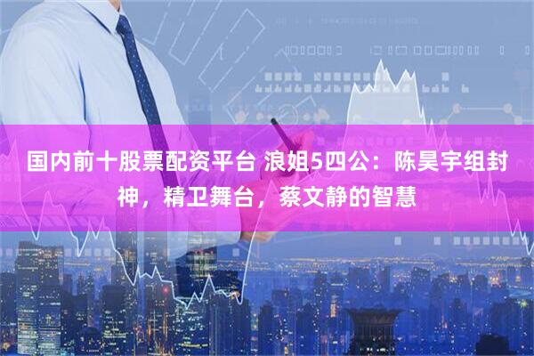 国内前十股票配资平台 浪姐5四公：陈昊宇组封神，精卫舞台，蔡文静的智慧