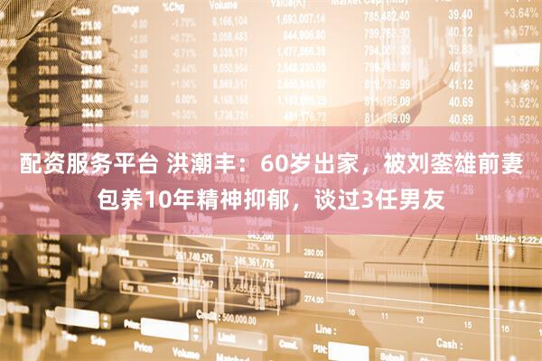 配资服务平台 洪潮丰：60岁出家，被刘銮雄前妻包养10年精神抑郁，谈过3任男友