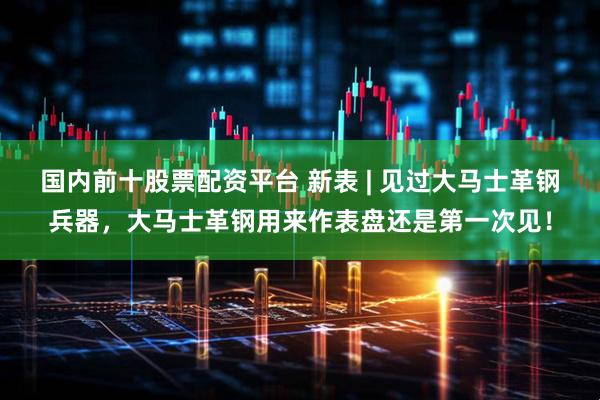 国内前十股票配资平台 新表 | 见过大马士革钢兵器，大马士革钢用来作表盘还是第一次见！