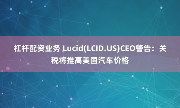 杠杆配资业务 Lucid(LCID.US)CEO警告：关税将推高美国汽车价格