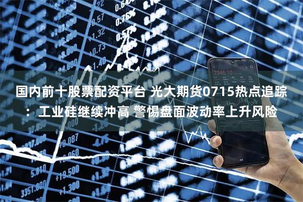 国内前十股票配资平台 光大期货0715热点追踪：工业硅继续冲高 警惕盘面波动率上升风险