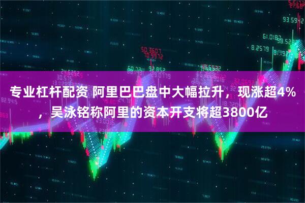 专业杠杆配资 阿里巴巴盘中大幅拉升，现涨超4%，吴泳铭称阿里的资本开支将超3800亿