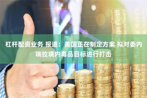 杠杆配资业务 报道：美国正在制定方案 拟对委内瑞拉境内毒品目标进行打击