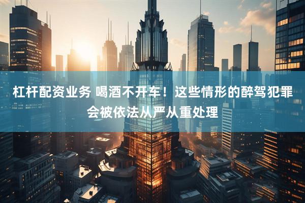 杠杆配资业务 喝酒不开车！这些情形的醉驾犯罪会被依法从严从重处理