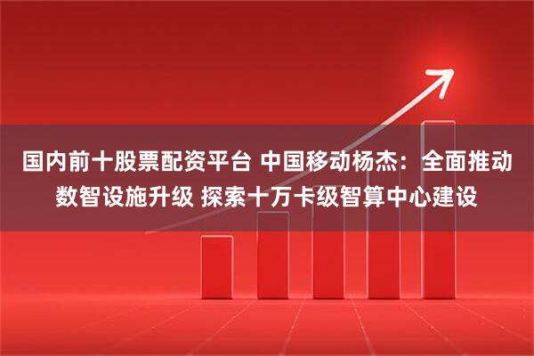 国内前十股票配资平台 中国移动杨杰：全面推动数智设施升级 探索十万卡级智算中心建设