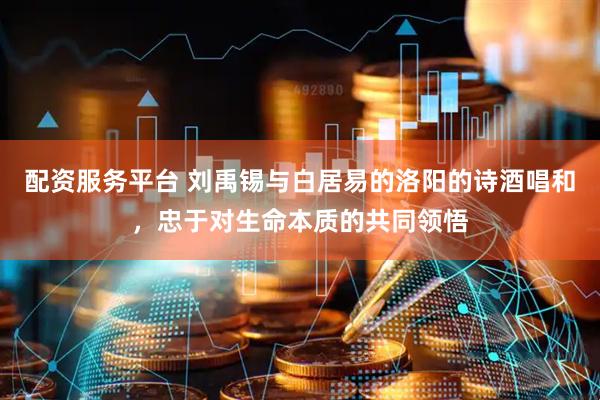配资服务平台 刘禹锡与白居易的洛阳的诗酒唱和，忠于对生命本质的共同领悟