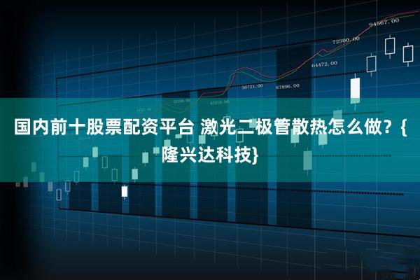 国内前十股票配资平台 激光二极管散热怎么做？{隆兴达科技}