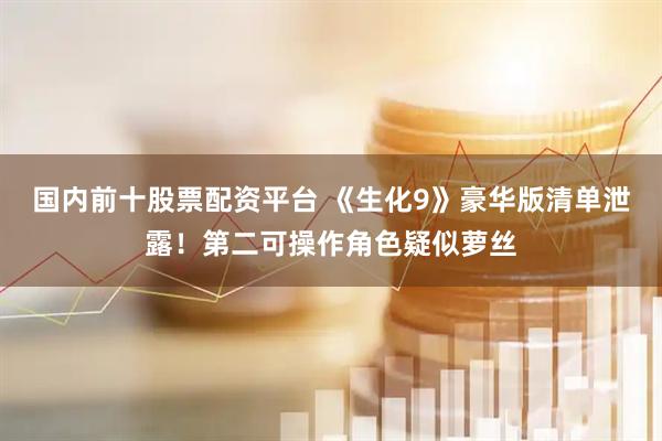 国内前十股票配资平台 《生化9》豪华版清单泄露！第二可操作角色疑似萝丝