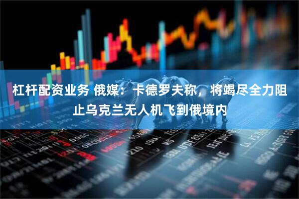 杠杆配资业务 俄媒：卡德罗夫称，将竭尽全力阻止乌克兰无人机飞到俄境内