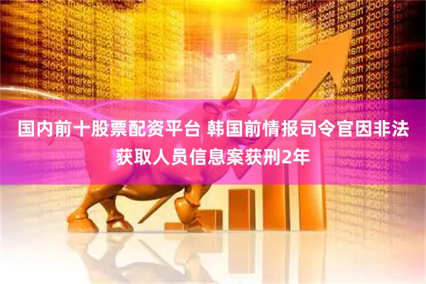 国内前十股票配资平台 韩国前情报司令官因非法获取人员信息案获刑2年