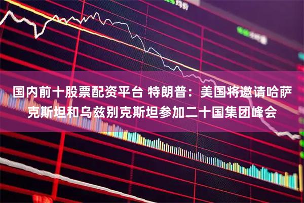 国内前十股票配资平台 特朗普：美国将邀请哈萨克斯坦和乌兹别克斯坦参加二十国集团峰会