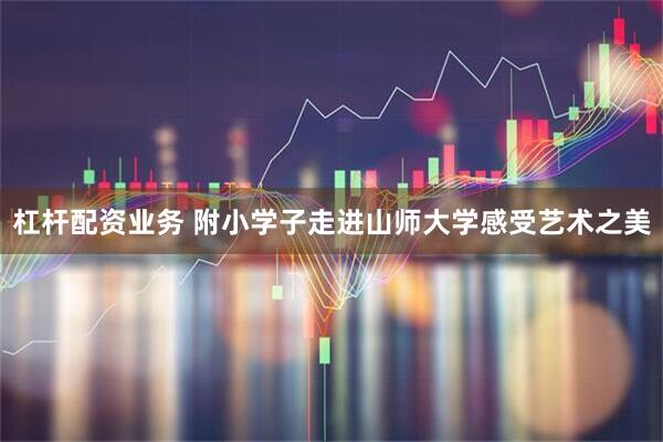 杠杆配资业务 附小学子走进山师大学感受艺术之美