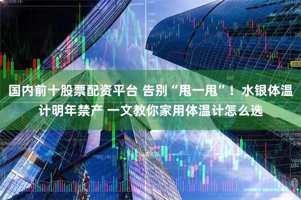国内前十股票配资平台 告别“甩一甩”！水银体温计明年禁产 一文教你家用体温计怎么选