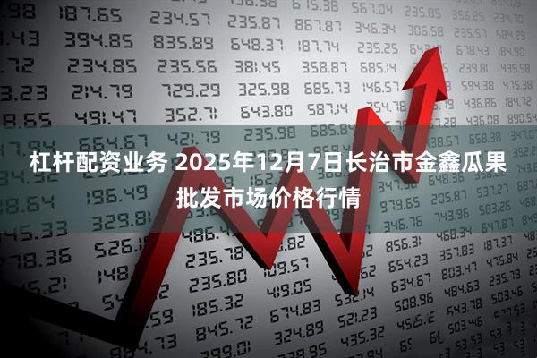 杠杆配资业务 2025年12月7日长治市金鑫瓜果批发市场价格行情