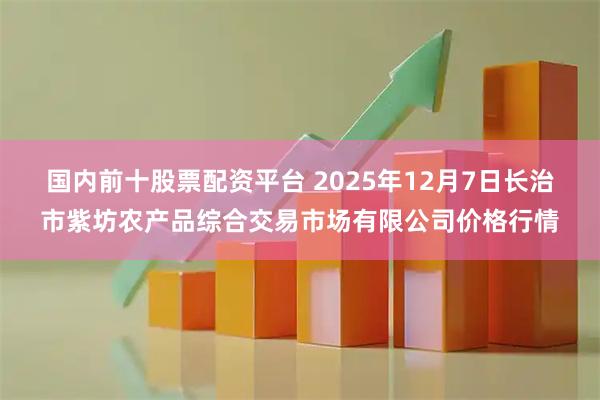 国内前十股票配资平台 2025年12月7日长治市紫坊农产品综合交易市场有限公司价格行情