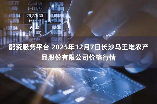 配资服务平台 2025年12月7日长沙马王堆农产品股份有限公司价格行情