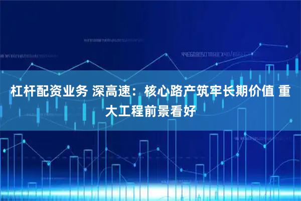 杠杆配资业务 深高速：核心路产筑牢长期价值 重大工程前景看好