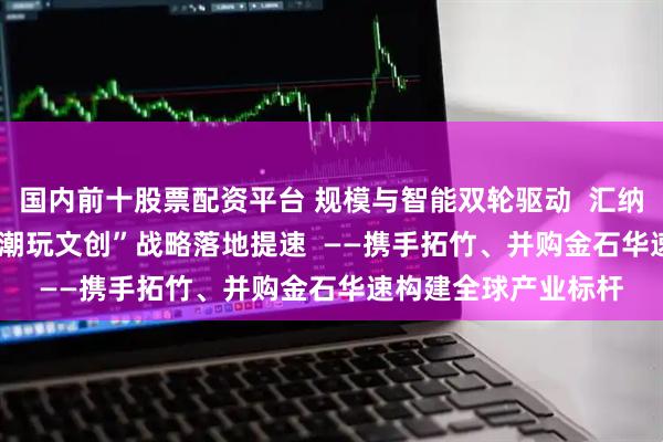 国内前十股票配资平台 规模与智能双轮驱动  汇纳科技“3D打印+AI+潮玩文创”战略落地提速  ——携手拓竹、并购金石华速构建全球产业标杆