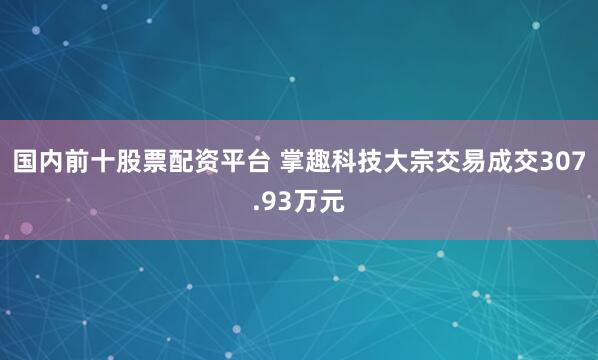 国内前十股票配资平台 掌趣科技大宗交易成交307.93万元