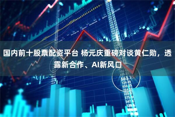 国内前十股票配资平台 杨元庆重磅对谈黄仁勋，透露新合作、AI新风口