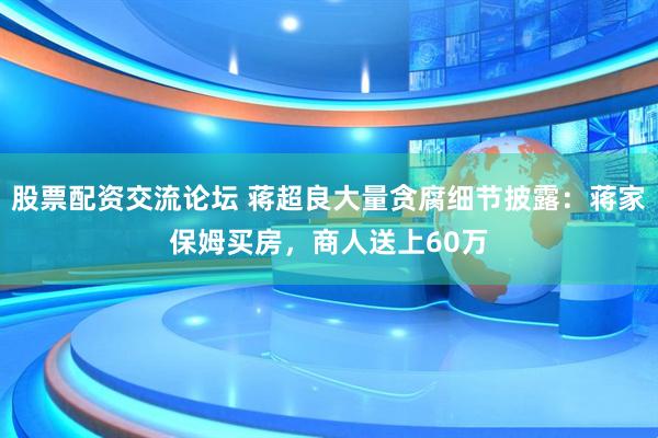 股票配资交流论坛 蒋超良大量贪腐细节披露：蒋家保姆买房，商人送上60万
